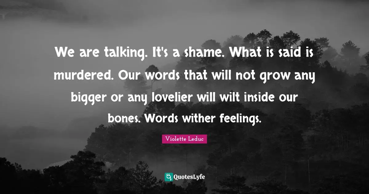 We are talking. It's a shame. What is said is murdered. Our words that will not grow any bigger or any lovelier will wilt inside our bones. Words wither feelings.