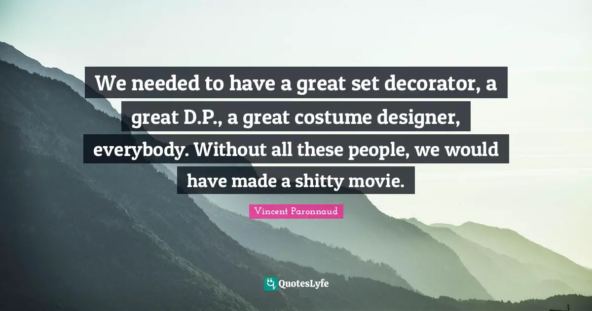 We needed to have a great set decorator, a great D.P., a great costume designer, everybody. Without all these people, we would have made a shitty movie.