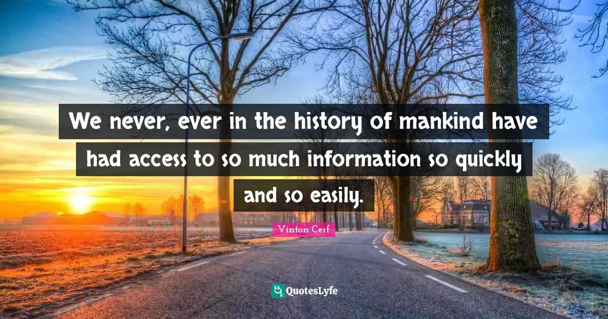 We never, ever in the history of mankind have had access to so much information so quickly and so easily.