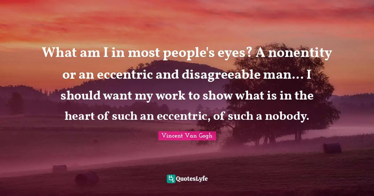 What am I in most people's eyes? A nonentity or an eccentric and disagreeable man... I should want my work to show what is in the heart of such an eccentric, of such a nobody.