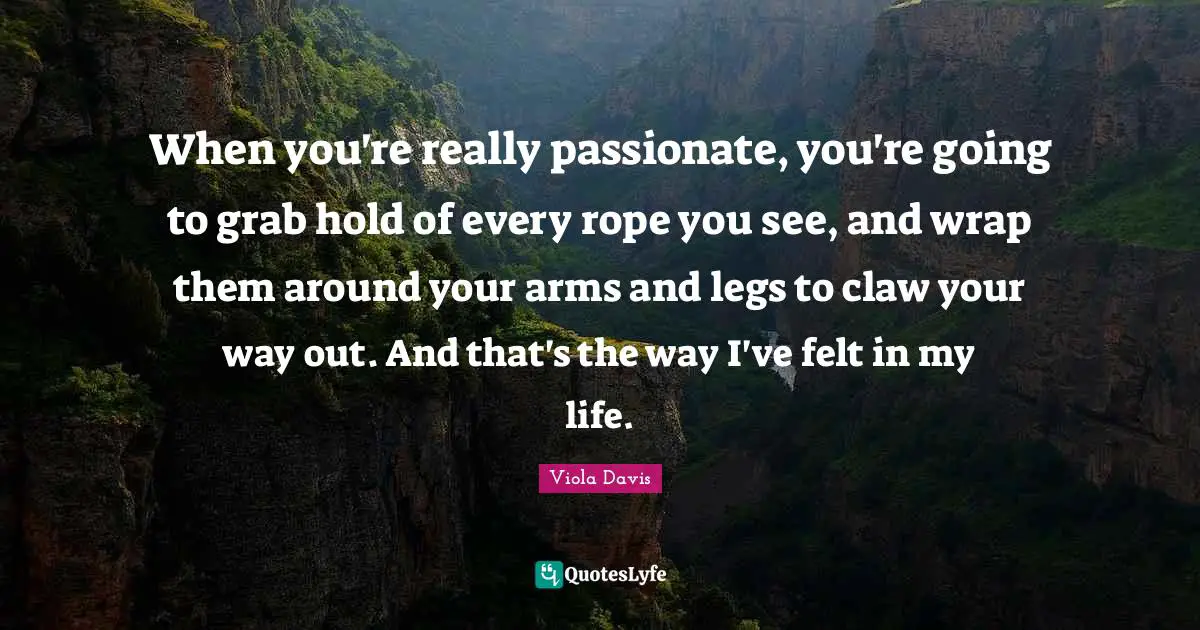 When you're really passionate, you're going to grab hold of every rope you see, and wrap them around your arms and legs to claw your way out. And that's the way I've felt in my life.