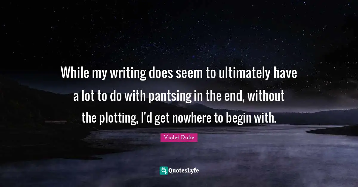 While my writing does seem to ultimately have a lot to do with pantsing in the end, without the plotting, I'd get nowhere to begin with.