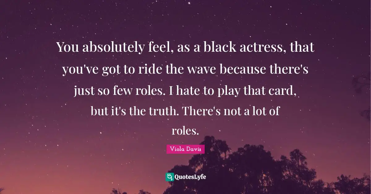 You absolutely feel, as a black actress, that you've got to ride the wave because there's just so few roles. I hate to play that card, but it's the truth. There's not a lot of roles.