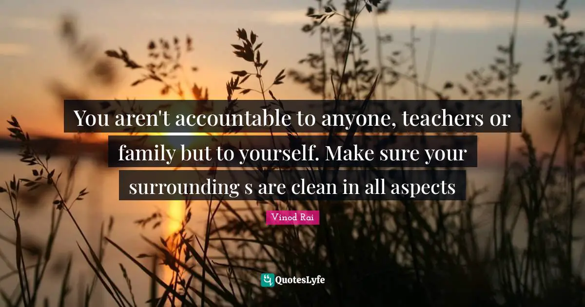 You aren't accountable to anyone, teachers or family but to yourself. Make sure your surrounding s are clean in all aspects