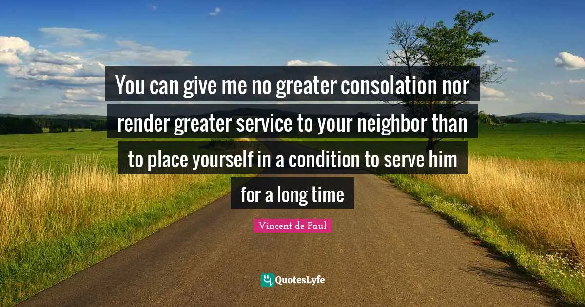 You can give me no greater consolation nor render greater service to your neighbor than to place yourself in a condition to serve him for a long time