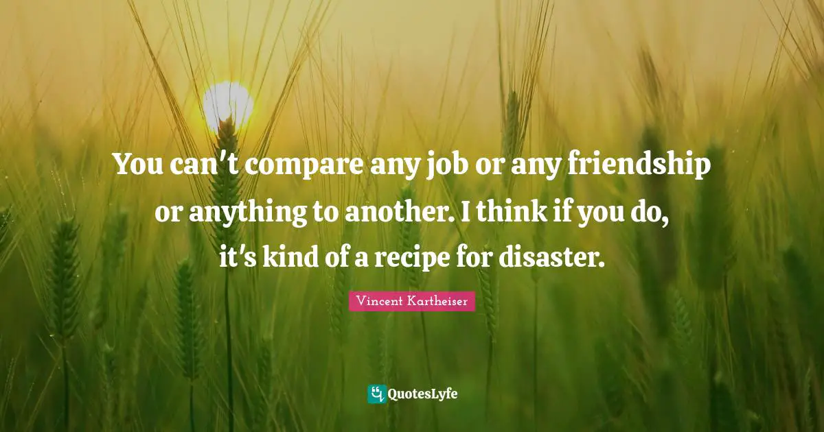 You can't compare any job or any friendship or anything to another. I think if you do, it's kind of a recipe for disaster.