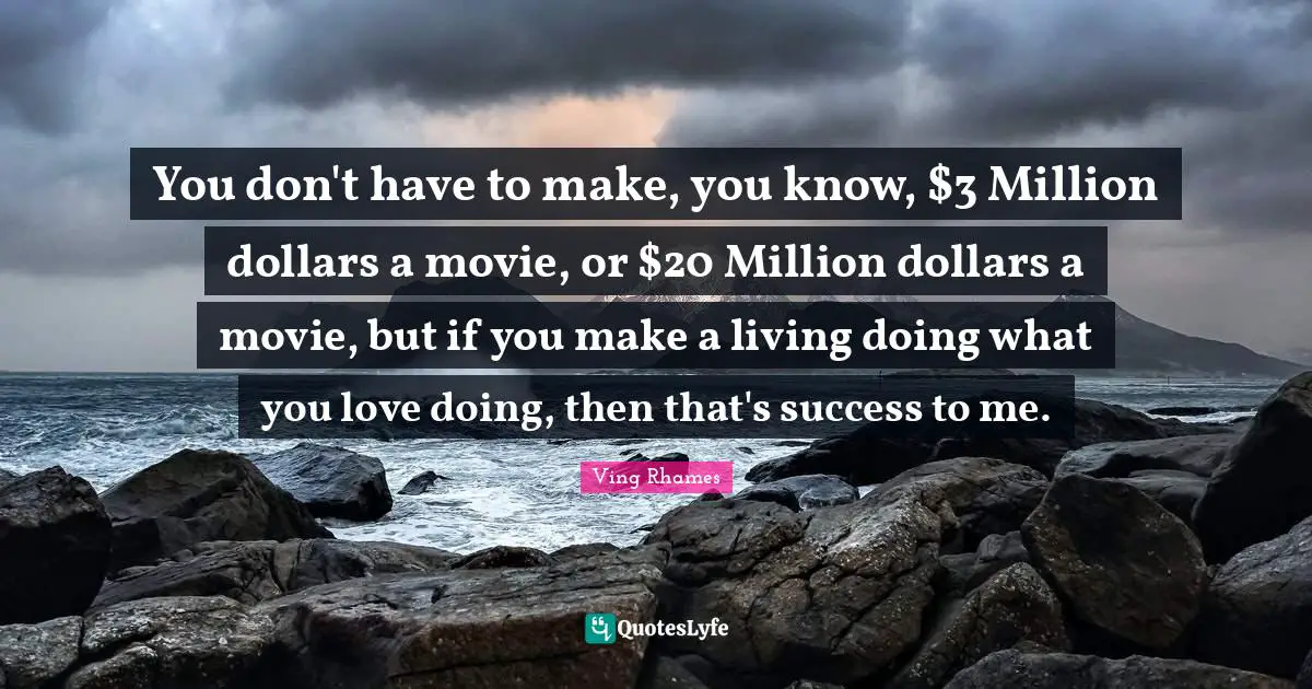 You don't have to make, you know, $3 Million dollars a movie, or $20 Million dollars a movie, but if you make a living doing what you love doing, then that's success to me.