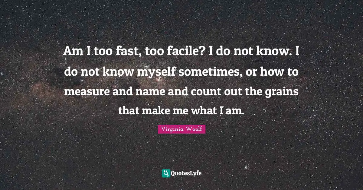 Am I too fast, too facile? I do not know. I do not know myself sometimes, or how to measure and name and count out the grains that make me what I am.