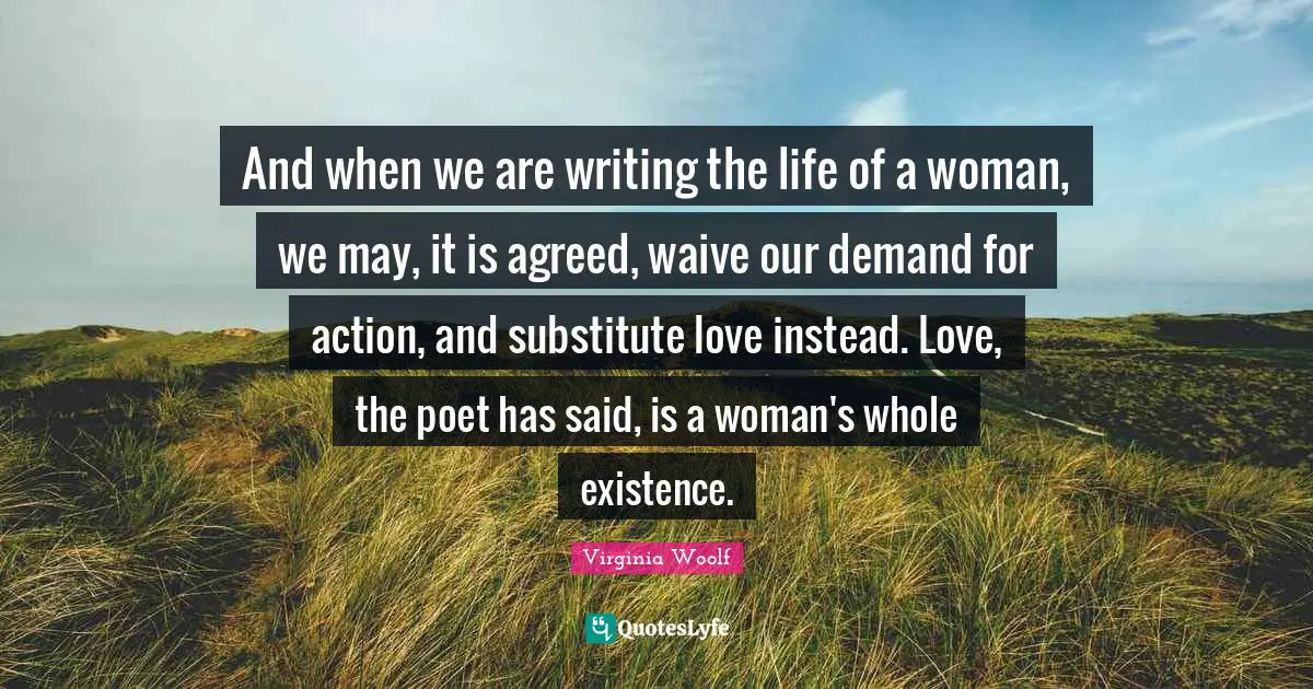 And when we are writing the life of a woman, we may, it is agreed, waive our demand for action, and substitute love instead. Love, the poet has said, is a woman's whole existence.