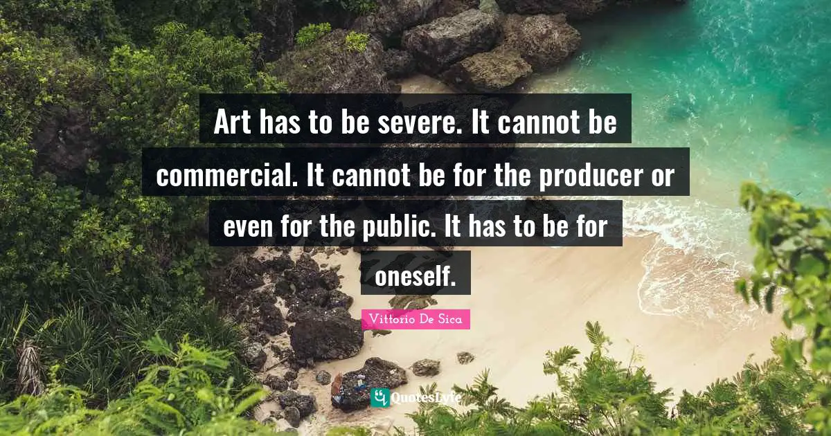 Art has to be severe. It cannot be commercial. It cannot be for the producer or even for the public. It has to be for oneself.
