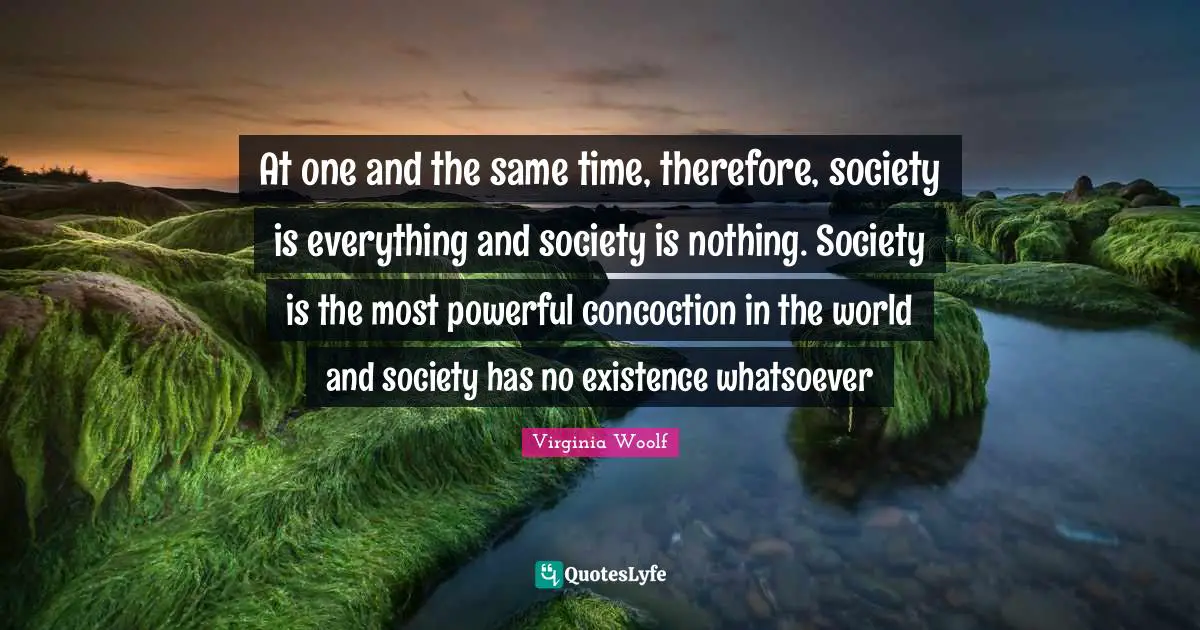 At one and the same time, therefore, society is everything and society is nothing. Society is the most powerful concoction in the world and society has no existence whatsoever