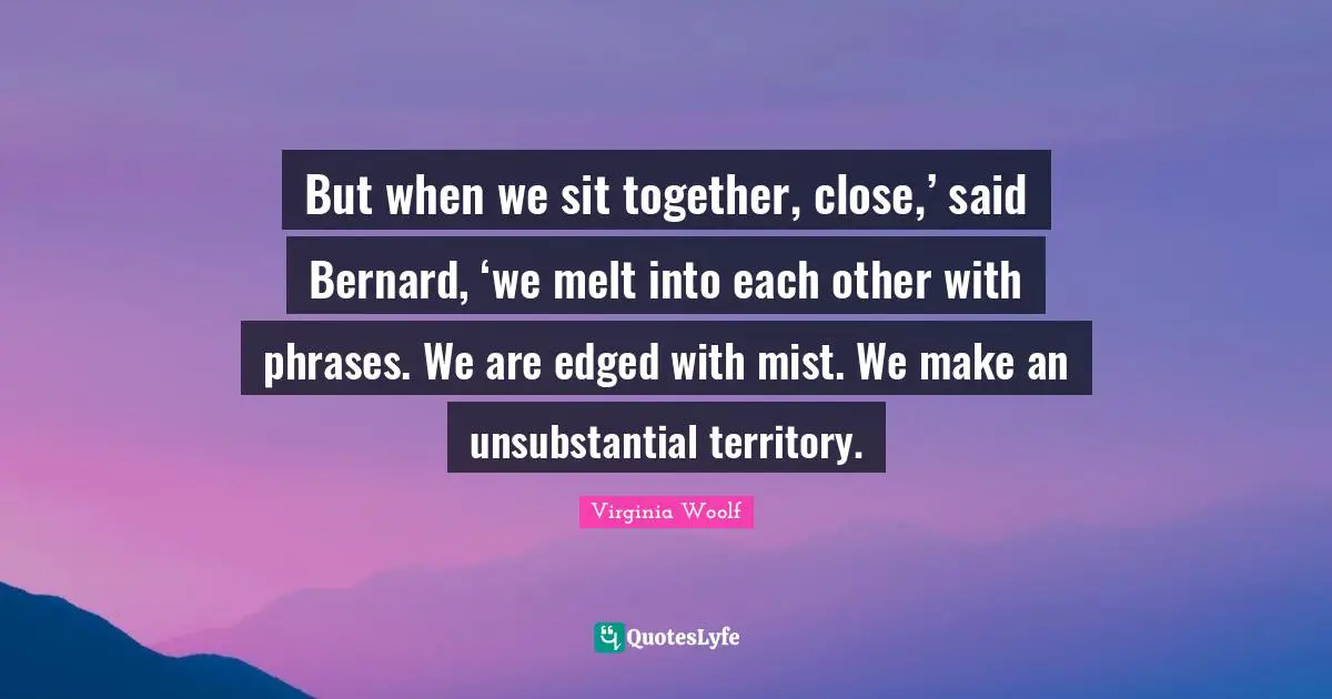 But when we sit together, close,’ said Bernard, ‘we melt into each other with phrases. We are edged with mist. We make an unsubstantial territory.