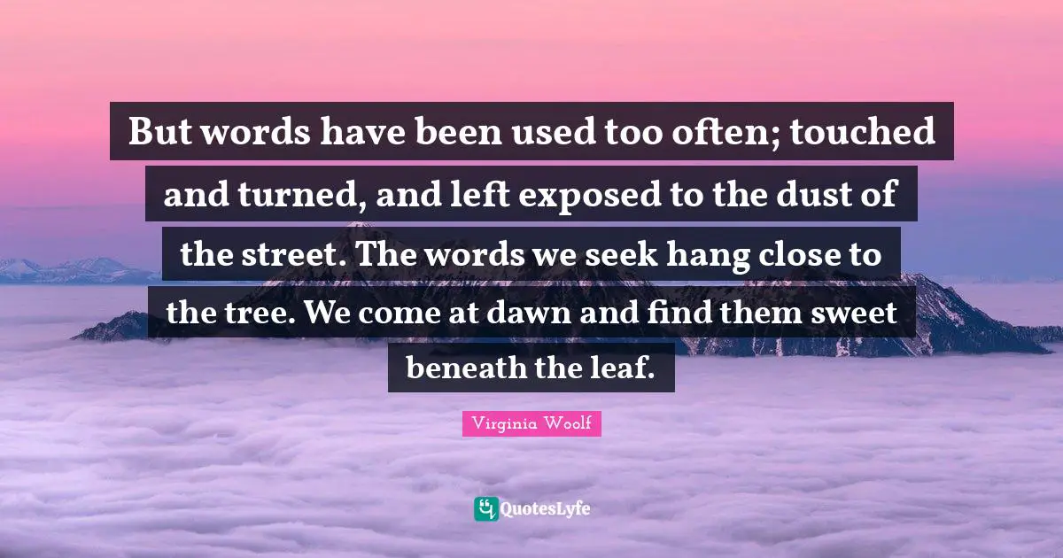 But words have been used too often; touched and turned, and left exposed to the dust of the street. The words we seek hang close to the tree. We come at dawn and find them sweet beneath the leaf.