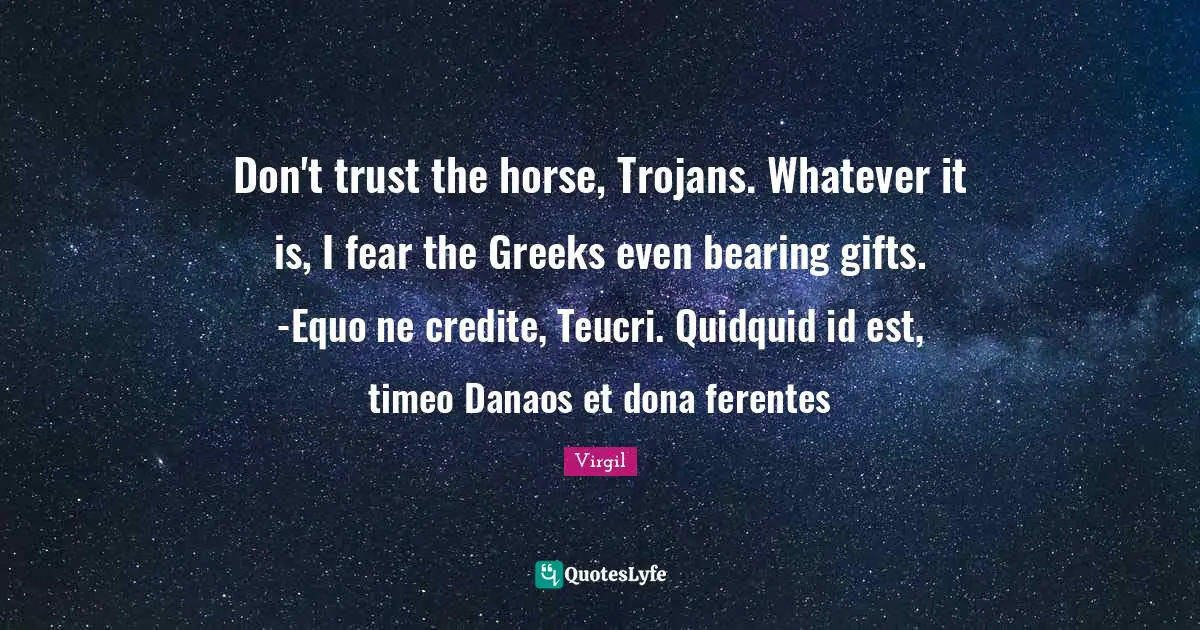 Don't trust the horse, Trojans. Whatever it is, I fear the Greeks even bearing gifts. -Equo ne credite, Teucri. Quidquid id est, timeo Danaos et dona ferentes