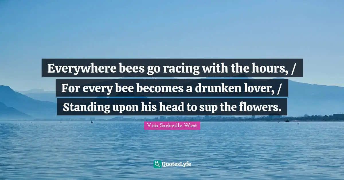 Everywhere bees go racing with the hours, / For every bee becomes a drunken lover, / Standing upon his head to sup the flowers.