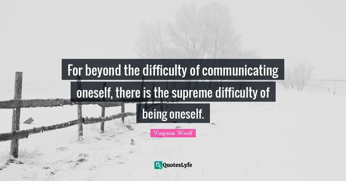 For beyond the difficulty of communicating oneself, there is the supreme difficulty of being oneself.