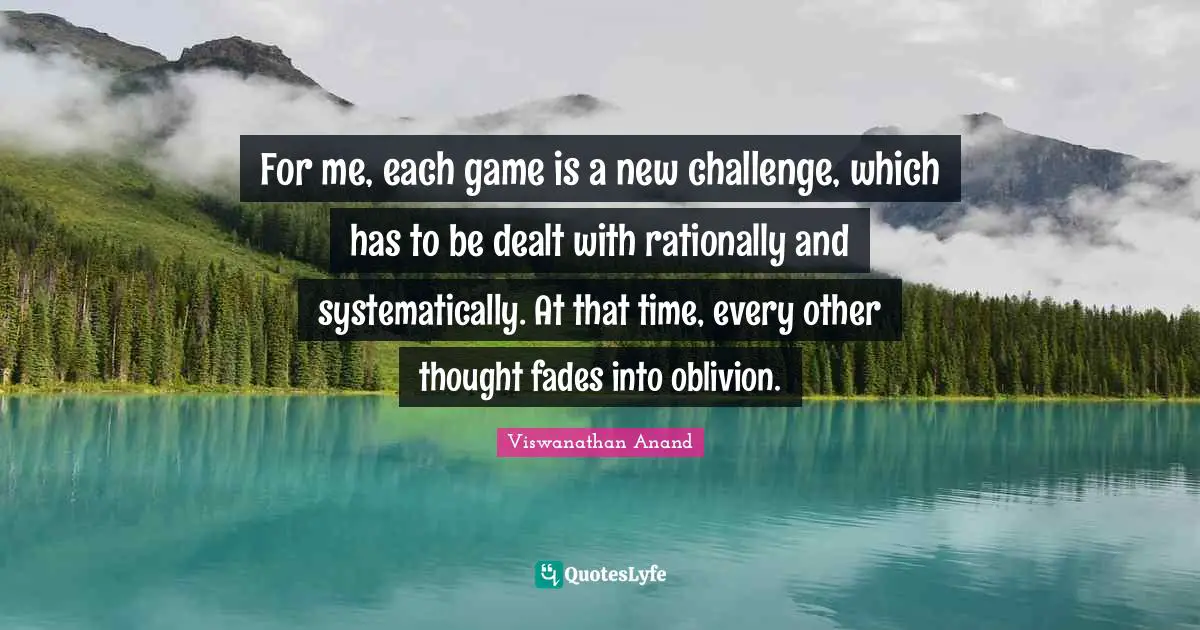 For me, each game is a new challenge, which has to be dealt with rationally and systematically. At that time, every other thought fades into oblivion.
