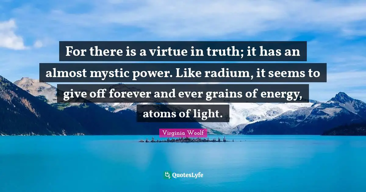For there is a virtue in truth; it has an almost mystic power. Like radium, it seems to give off forever and ever grains of energy, atoms of light.