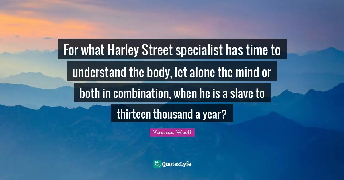 For what Harley Street specialist has time to understand the body, let alone the mind or both in combination, when he is a slave to thirteen thousand a year?