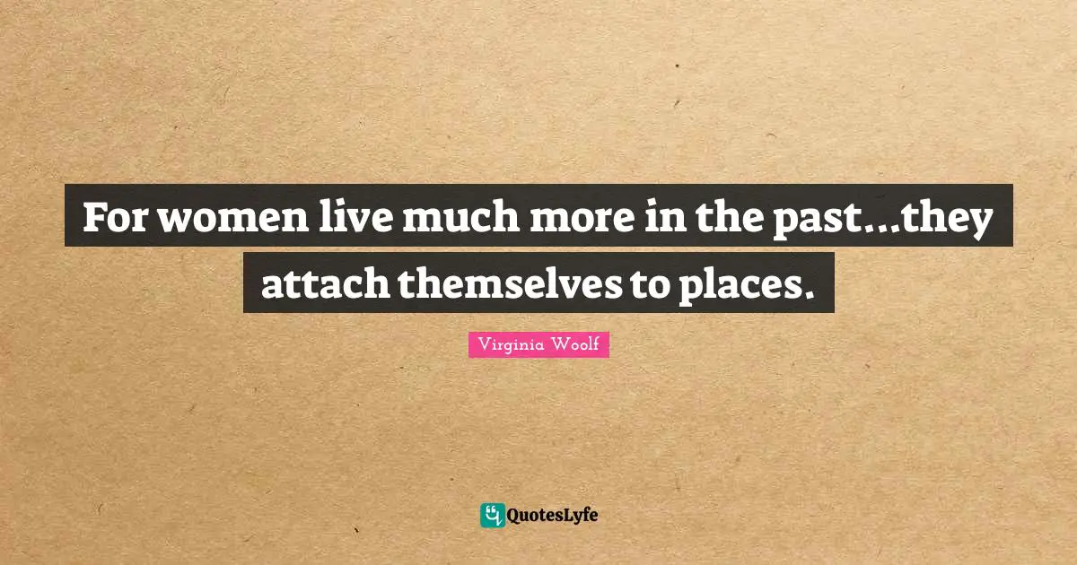 For women live much more in the past...they attach themselves to places.