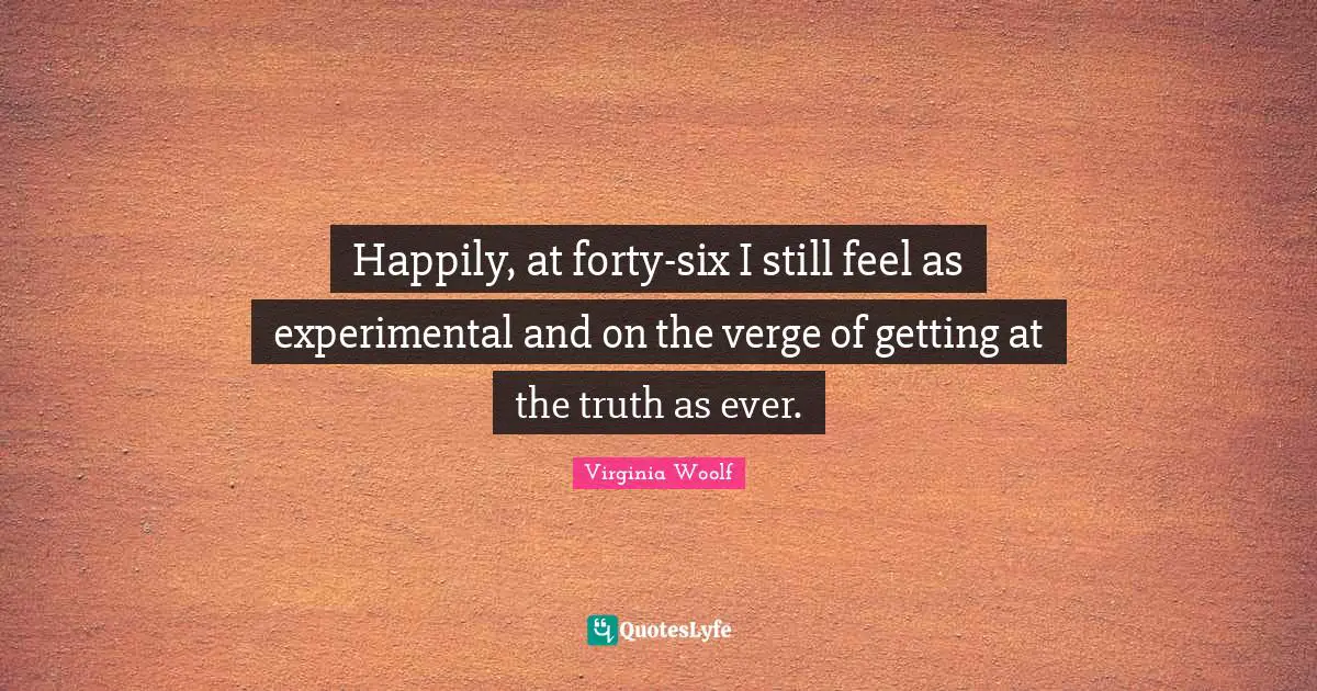 Happily, at forty-six I still feel as experimental and on the verge of getting at the truth as ever.