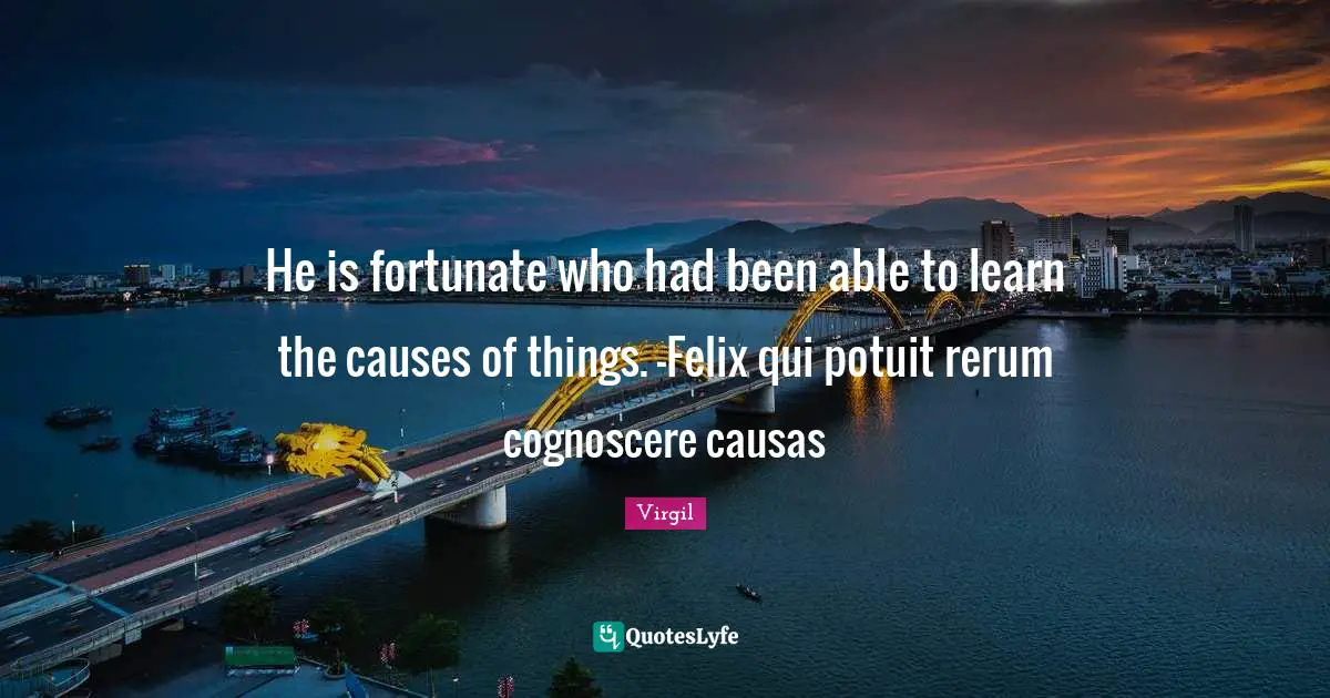 He is fortunate who had been able to learn the causes of things. -Felix qui potuit rerum cognoscere causas