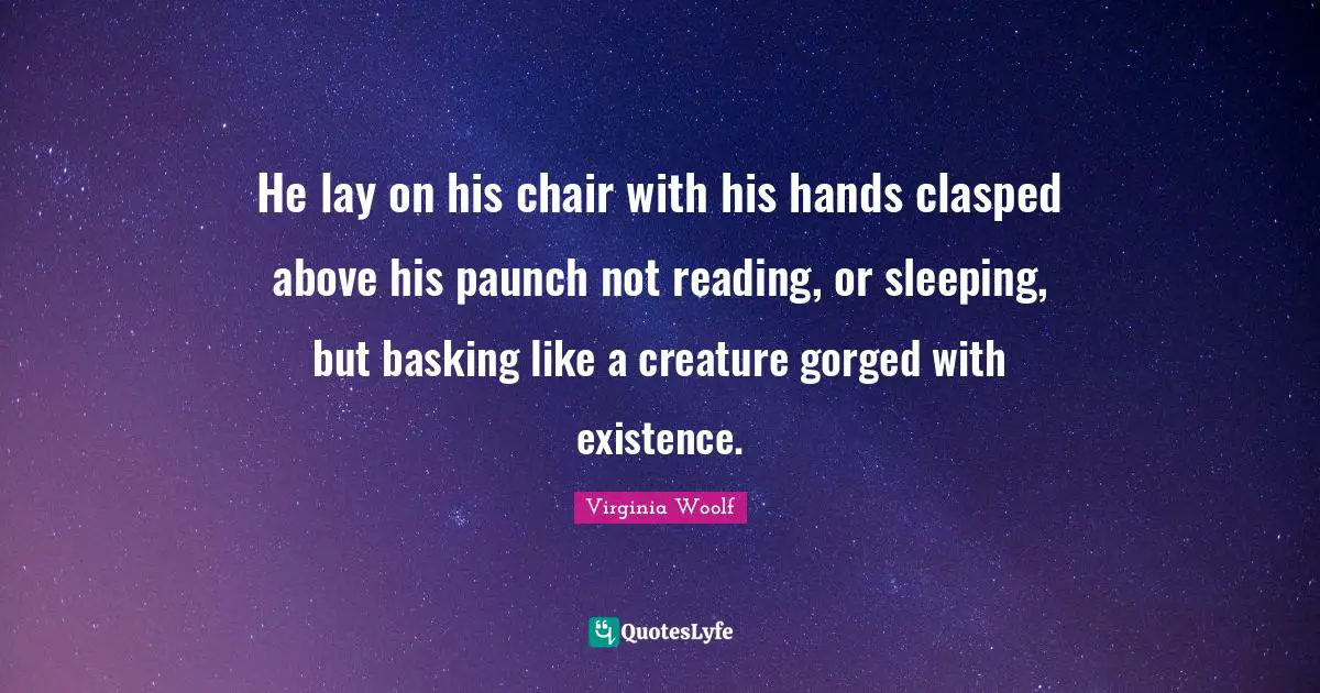 He lay on his chair with his hands clasped above his paunch not reading, or sleeping, but basking like a creature gorged with existence.