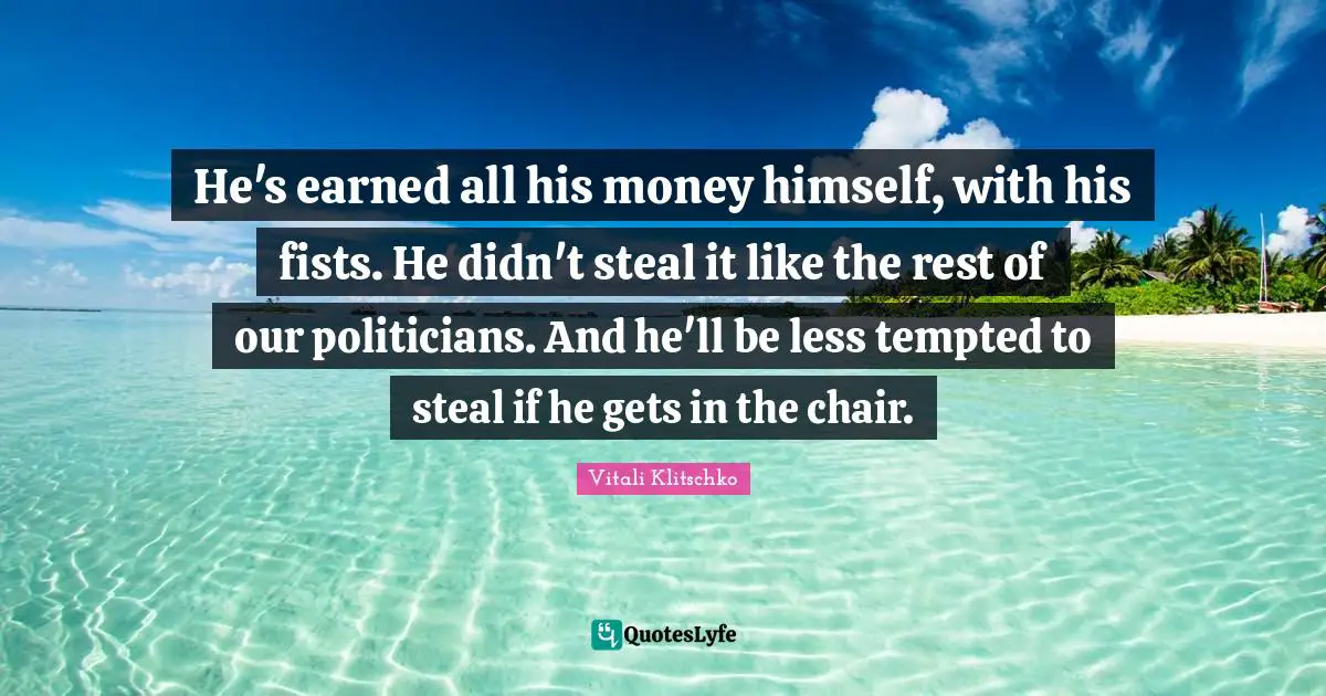 He's earned all his money himself, with his fists. He didn't steal it like the rest of our politicians. And he'll be less tempted to steal if he gets in the chair.
