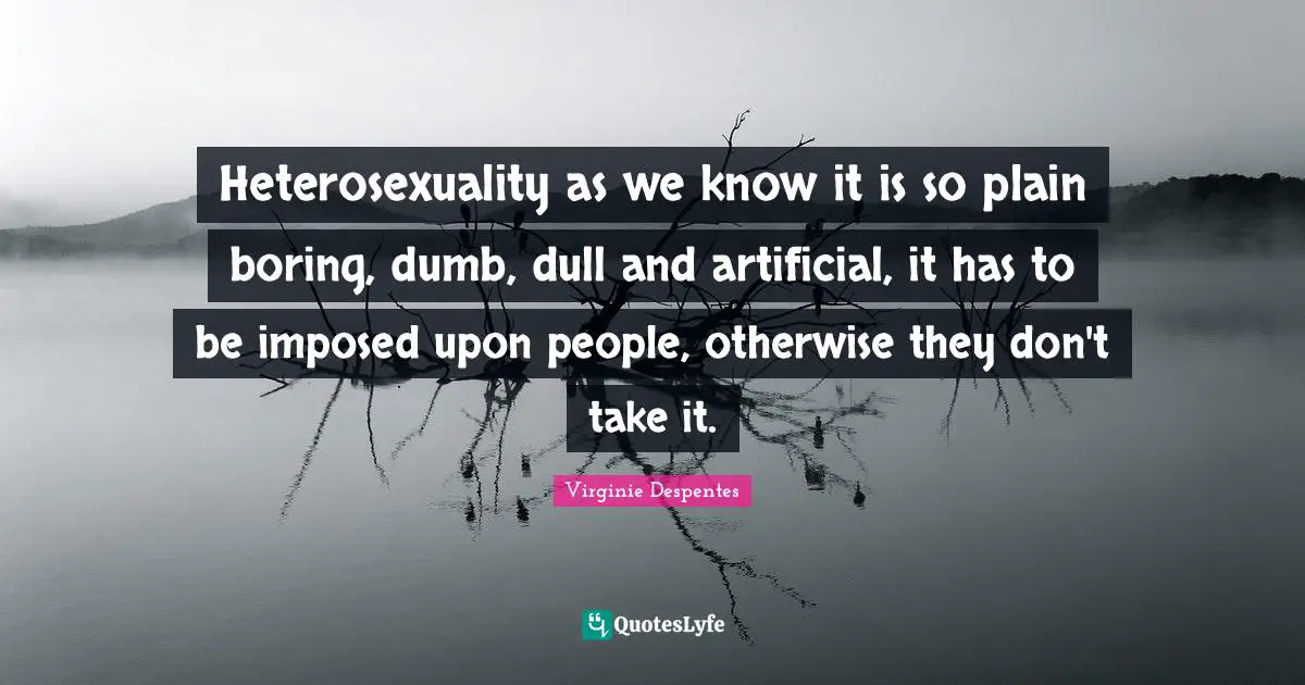 Heterosexuality as we know it is so plain boring, dumb, dull and artificial, it has to be imposed upon people, otherwise they don't take it.