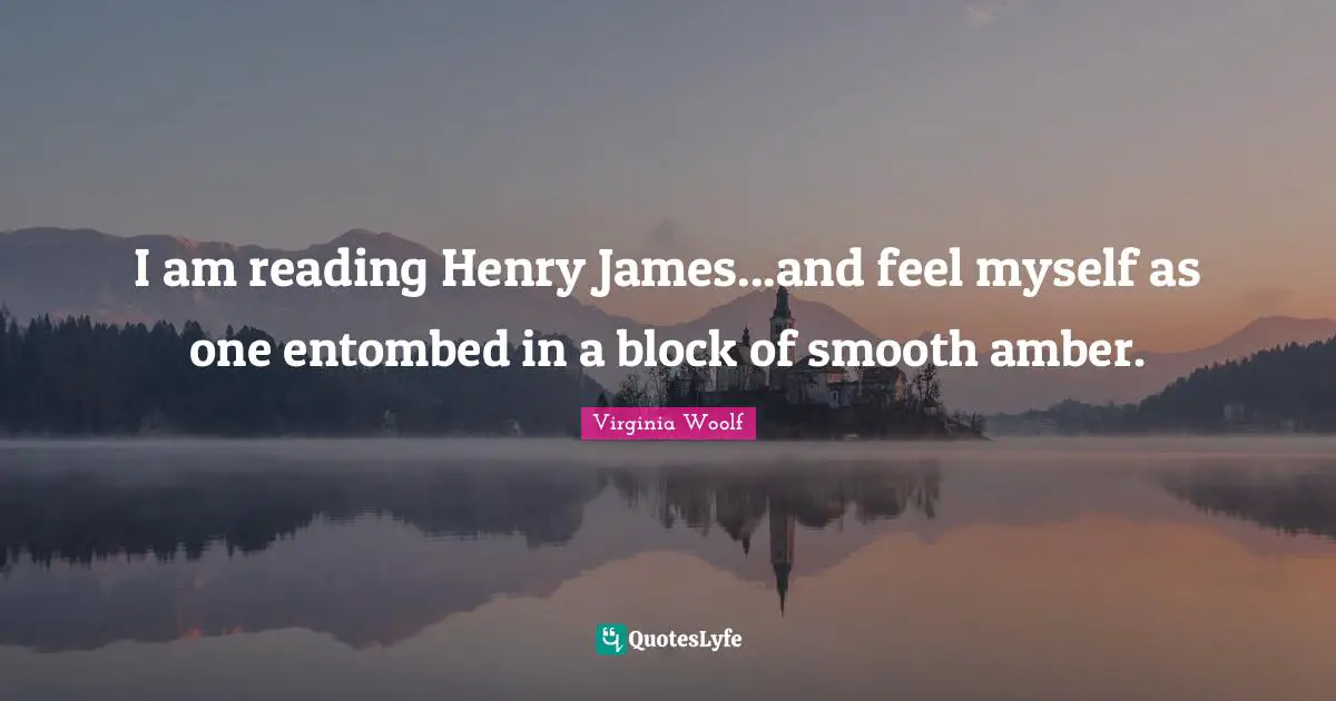 I am reading Henry James...and feel myself as one entombed in a block of smooth amber.