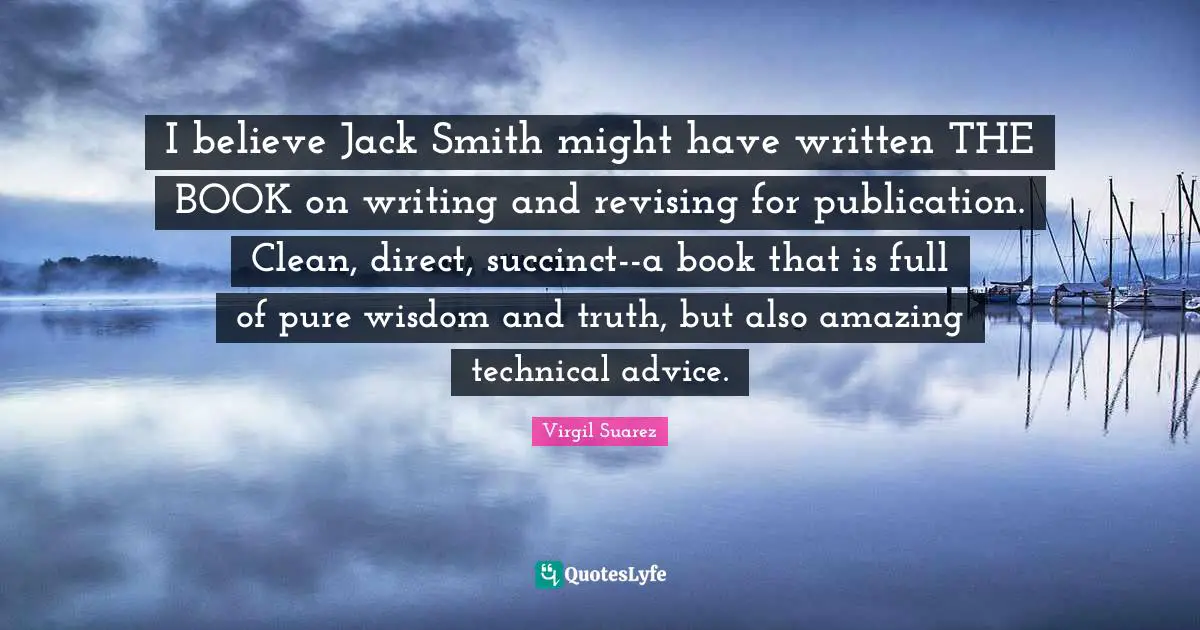 T.N. Suarez Quotes: "I believe Jack Smith might have written THE BOOK on writing and revising for publication. Clean, direct, succinct--a book that is full of pure wisdom and truth, but also amazing technical advice."