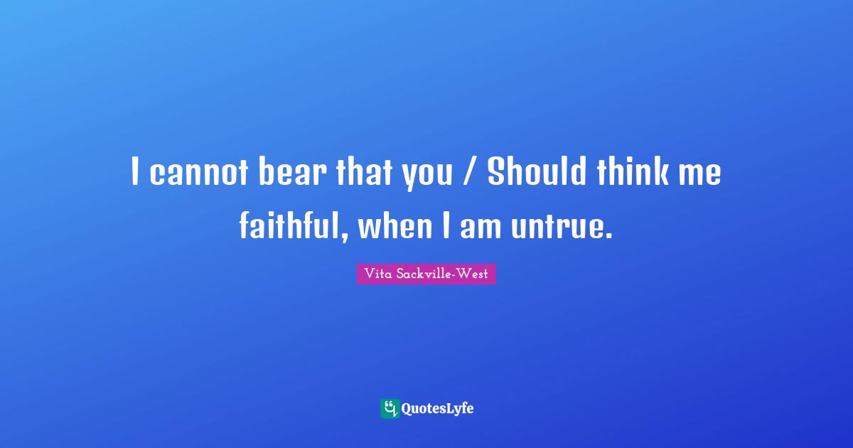 I cannot bear that you / Should think me faithful, when I am untrue.