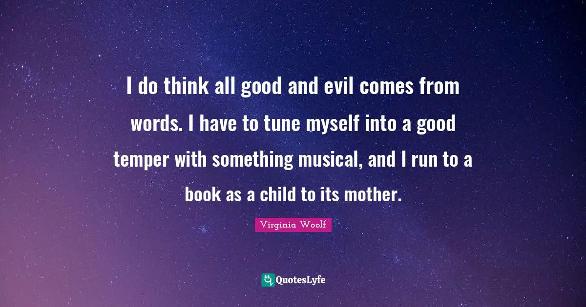 I do think all good and evil comes from words. I have to tune myself into a good temper with something musical, and I run to a book as a child to its mother.