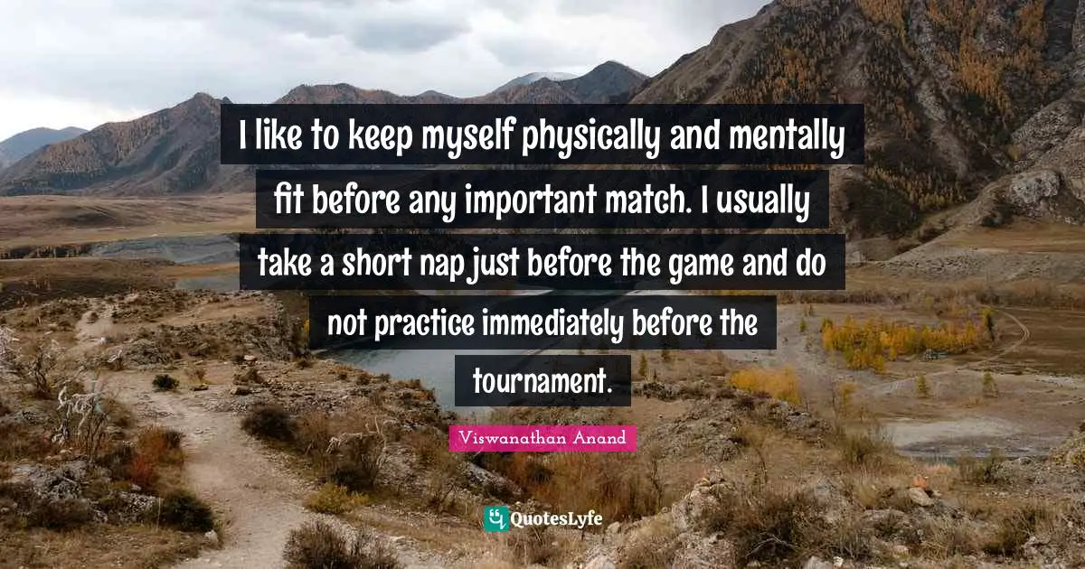 I like to keep myself physically and mentally fit before any important match. I usually take a short nap just before the game and do not practice immediately before the tournament.