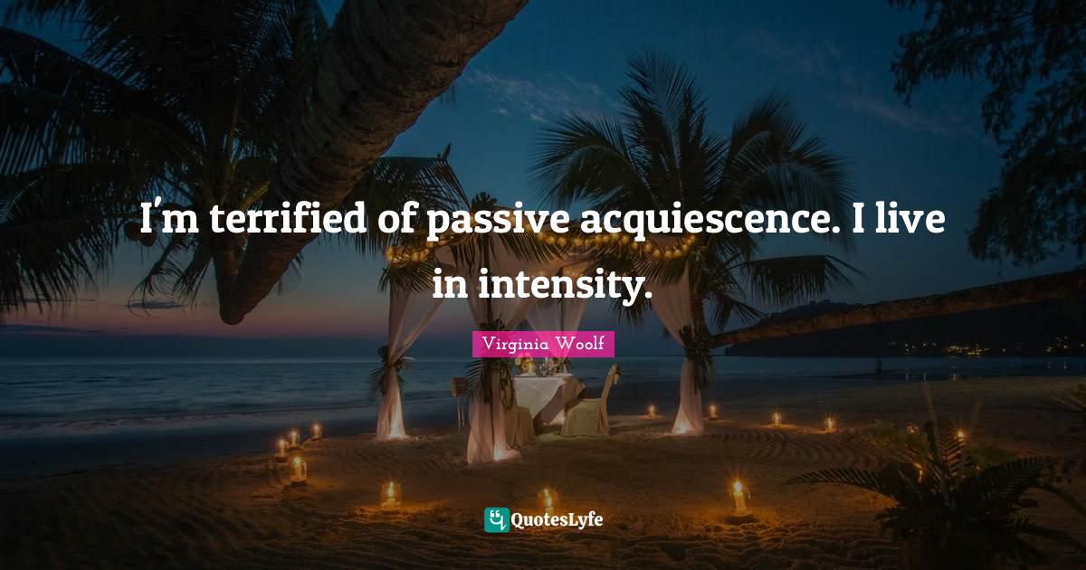 I'm terrified of passive acquiescence. I live in intensity.... Quote by Virginia Woolf QuotesLyfe