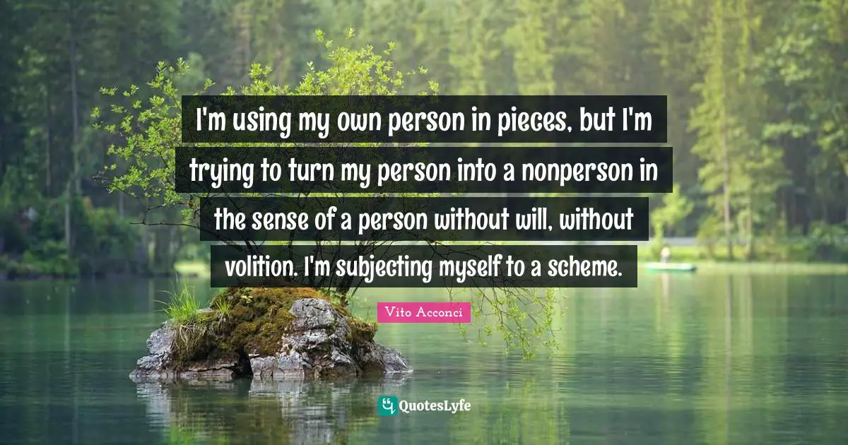 I'm using my own person in pieces, but I'm trying to turn my person into a nonperson in the sense of a person without will, without volition. I'm subjecting myself to a scheme.