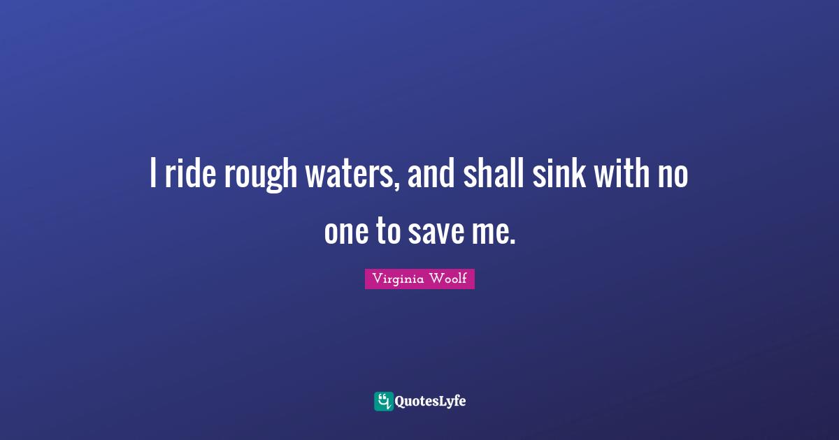 I ride rough waters, and shall sink with no one to save me.