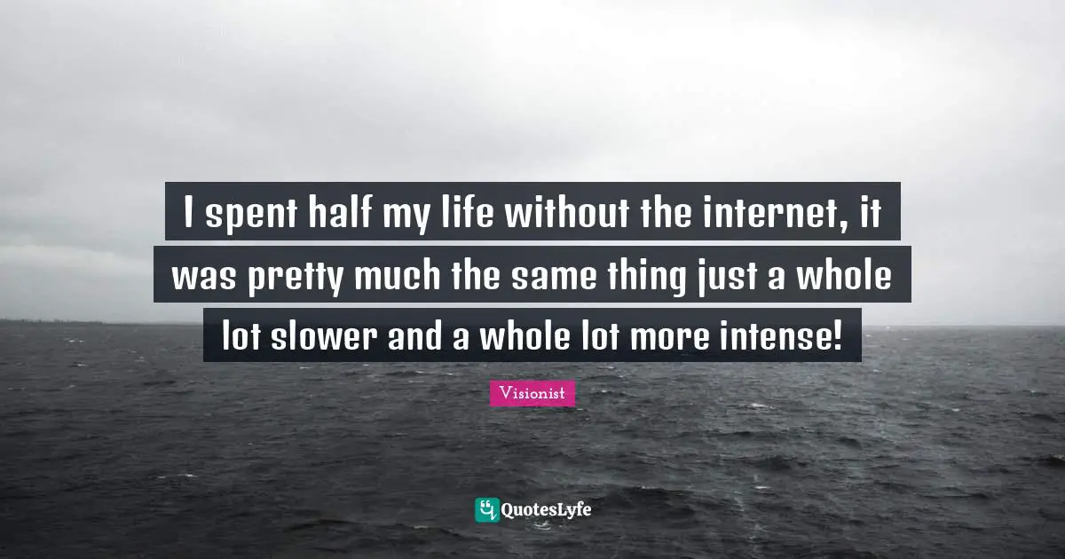 I spent half my life without the internet, it was pretty much the same thing just a whole lot slower and a whole lot more intense!