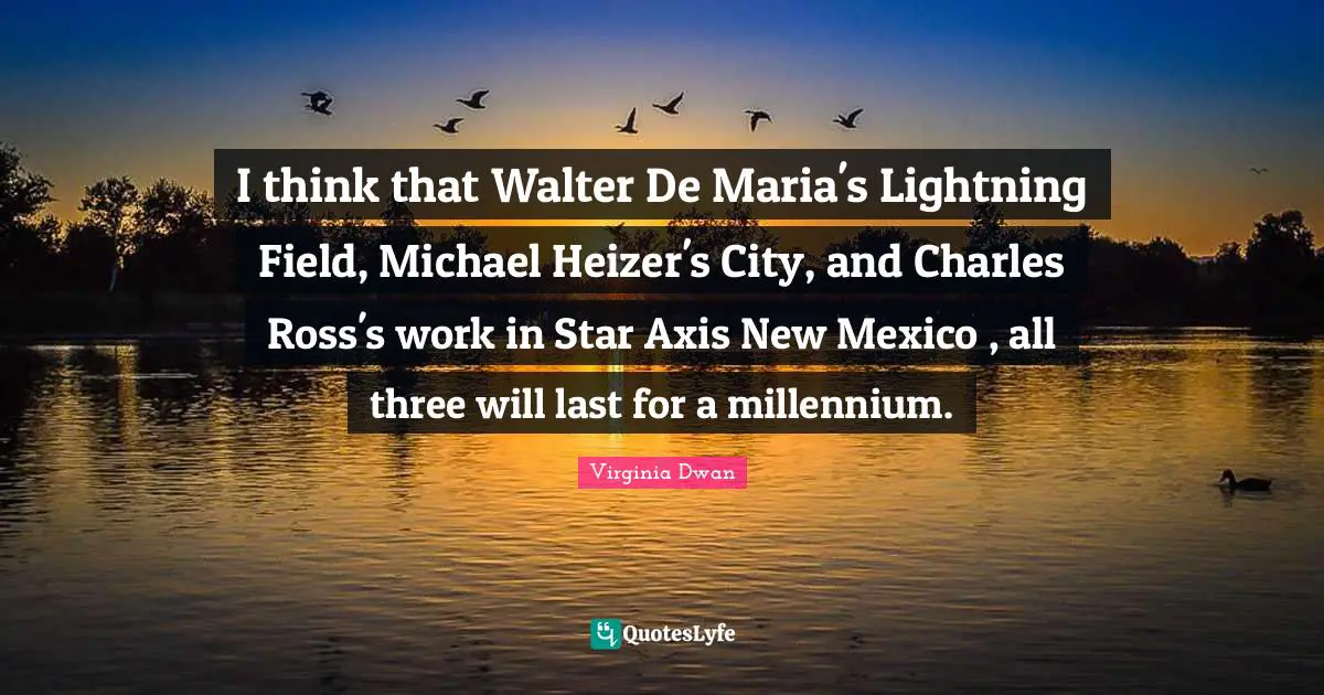 I think that Walter De Maria's Lightning Field, Michael Heizer's City, and Charles Ross's work in Star Axis New Mexico , all three will last for a millennium.