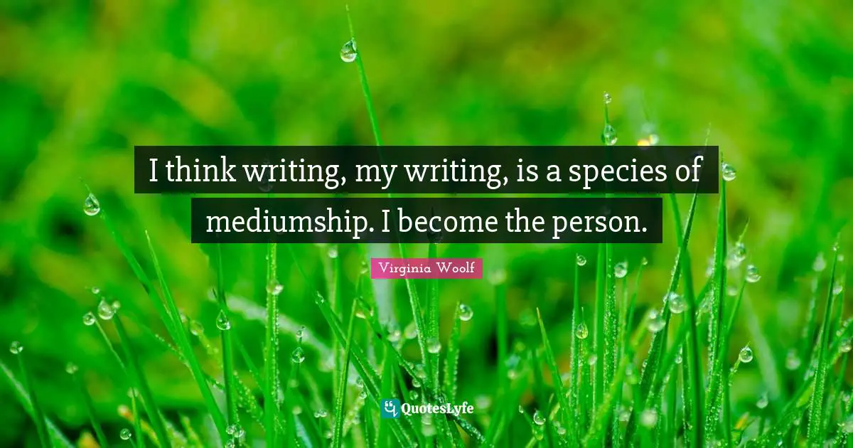 I think writing, my writing, is a species of mediumship. I become the person.