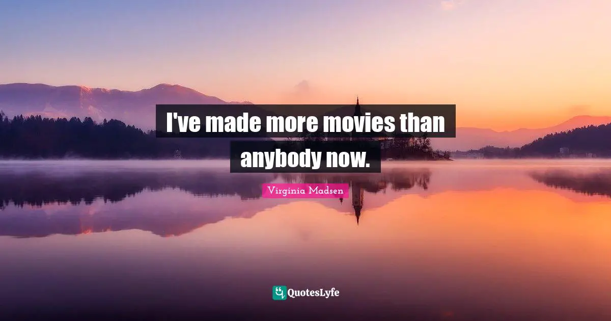 I've made more movies than anybody now.