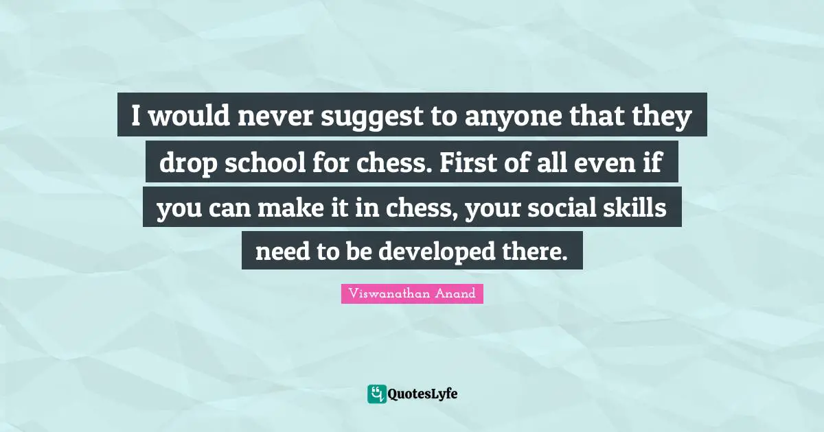 I would never suggest to anyone that they drop school for chess. First of all even if you can make it in chess, your social skills need to be developed there.