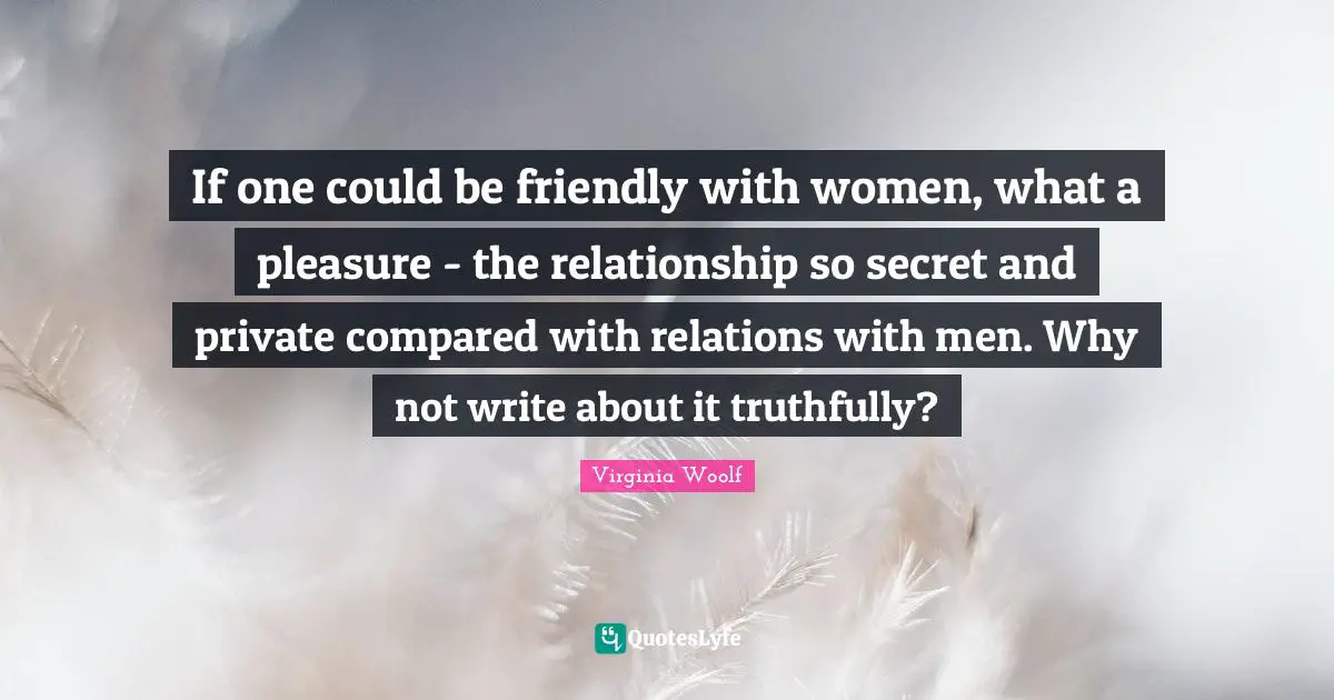 If one could be friendly with women, what a pleasure - the relationship so secret and private compared with relations with men. Why not write about it truthfully?