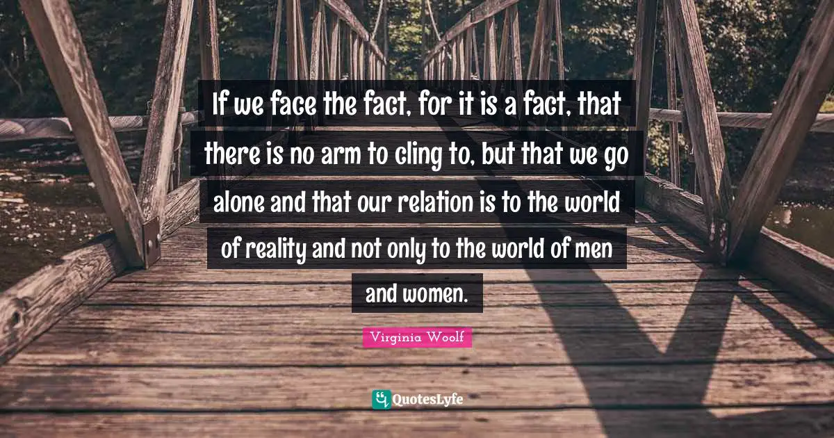 If we face the fact, for it is a fact, that there is no arm to cling to, but that we go alone and that our relation is to the world of reality and not only to the world of men and women.