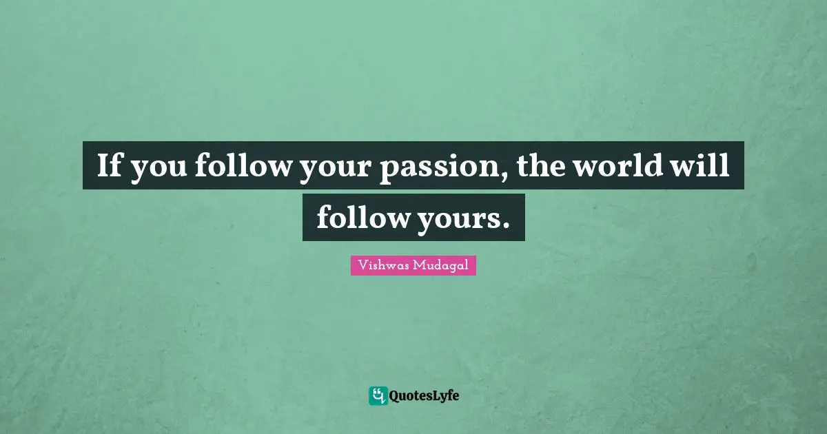 If you follow your passion, the world will follow yours.