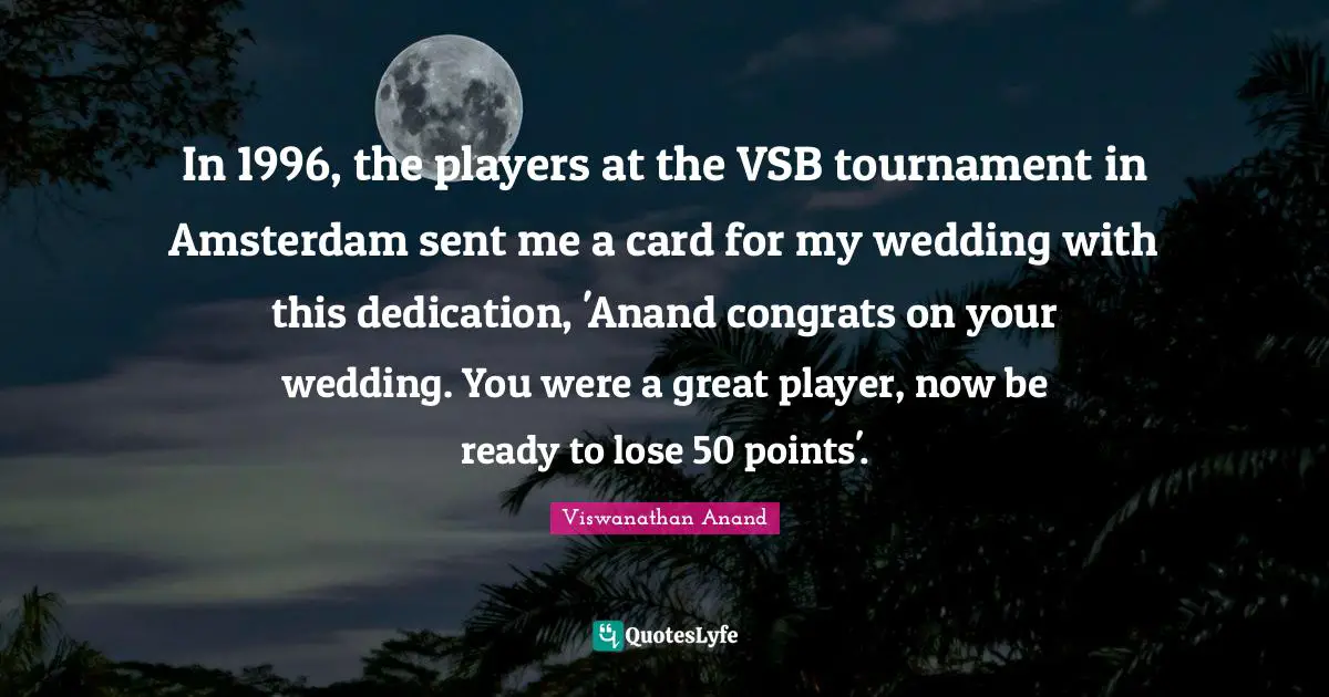 In 1996, the players at the VSB tournament in Amsterdam sent me a card for my wedding with this dedication, 'Anand congrats on your wedding. You were a great player, now be ready to lose 50 points'.