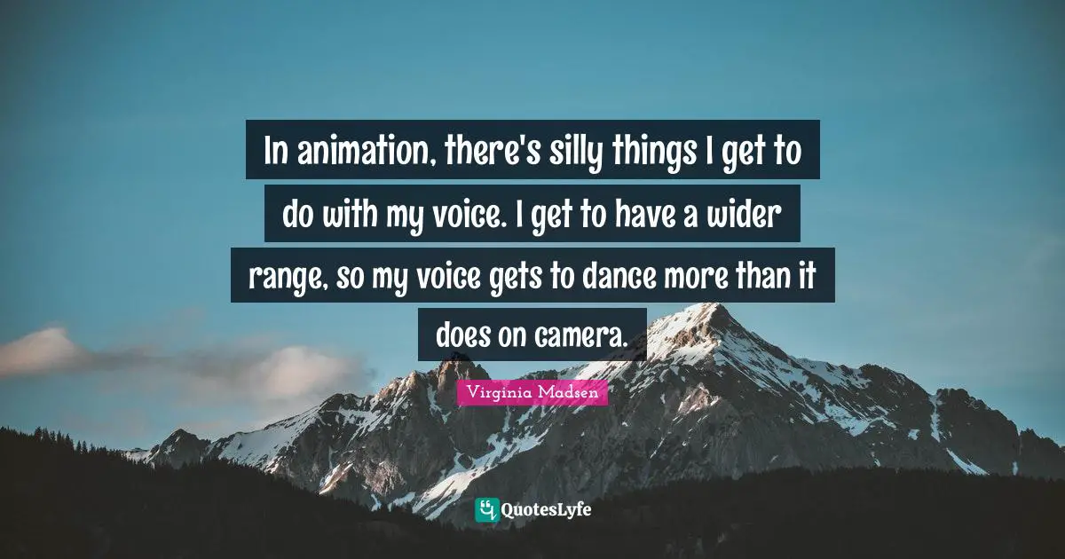 In animation, there's silly things I get to do with my voice. I get to have a wider range, so my voice gets to dance more than it does on camera.