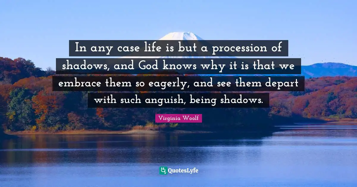 In any case life is but a procession of shadows, and God knows why it is that we embrace them so eagerly, and see them depart with such anguish, being shadows.