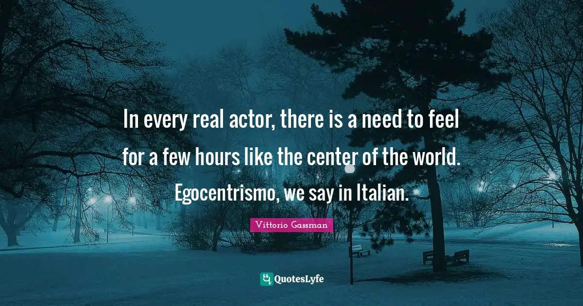 In every real actor, there is a need to feel for a few hours like the center of the world. Egocentrismo, we say in Italian.