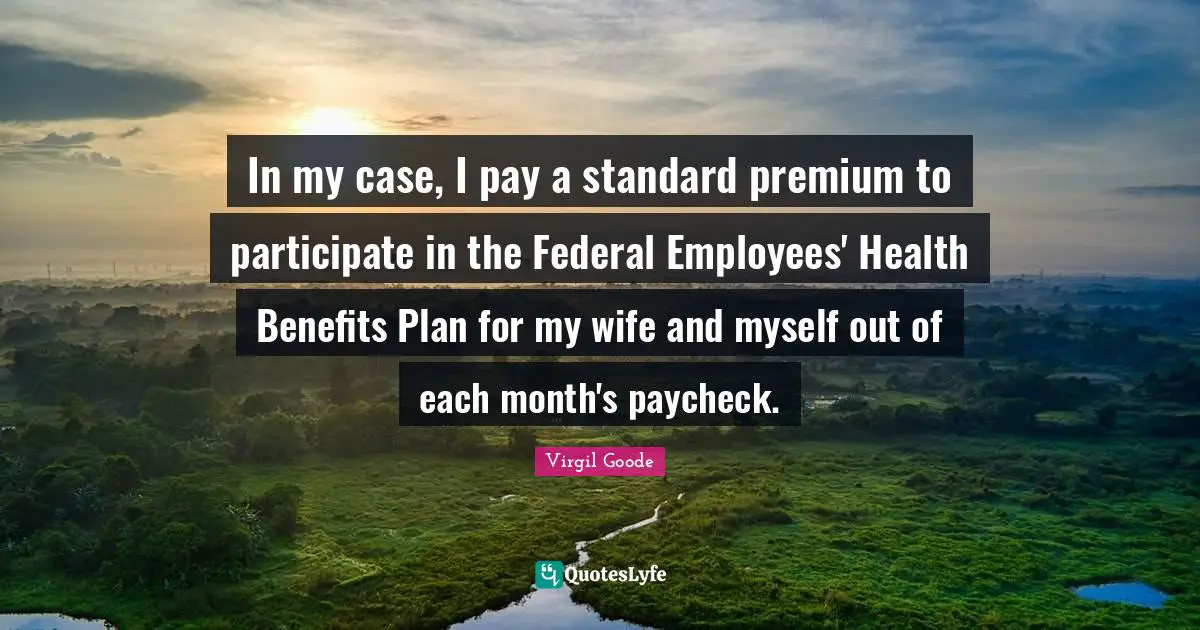 In my case, I pay a standard premium to participate in the Federal Employees' Health Benefits Plan for my wife and myself out of each month's paycheck.